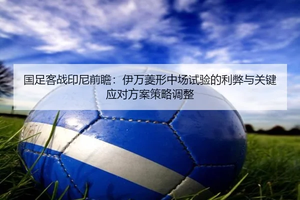 国足客战印尼前瞻：伊万菱形中场试验的利弊与关键应对方案策略调整（7k7k）